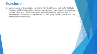 Conclusion
 My knowledge of technologies has improved with softwares such as Movie Studio
Platinum and Photoshop when constructing my music video, magazine advert and
Digipak. I feel very confident with the technologies I have used this year as I
have needed to use them on my own and not in a group like last year and so I’ve
had only myself to rely on.
 