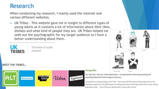 Research
When conducting my research, I mainly used the internet and
various different websites.
 UK Tribes – This website gave me in insight to different types of
young adults as it contains a lot of information about their likes,
dislikes and what kind of people they are. UK Tribes helped me
seek out the psychographic for my target audience so I have a
better understanding about them.
 