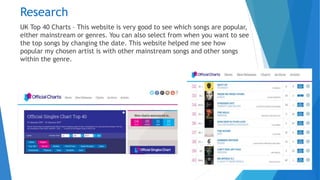 Research
UK Top 40 Charts – This website is very good to see which songs are popular,
either mainstream or genres. You can also select from when you want to see
the top songs by changing the date. This website helped me see how
popular my chosen artist is with other mainstream songs and other songs
within the genre.
 