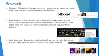 Research
 Billboard – This website featured two of my chosen artist’s songs at the top of
their chart. This was useful for my secondary research.
 Music Machinery – this blog had a lot of information about gender specific
artists, it has information about which artists males or females tend to listen
to the most. This helped me with my secondary research about my target
audience
 Indie Music Mag – By using this website, I could see how they aim their articles
at their target audience, which is similar to my target audience.
 