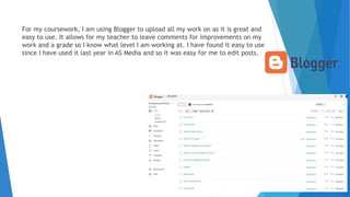 For my coursework, I am using Blogger to upload all my work on as it is great and
easy to use. It allows for my teacher to leave comments for improvements on my
work and a grade so I know what level I am working at. I have found it easy to use
since I have used it last year in AS Media and so it was easy for me to edit posts.
 