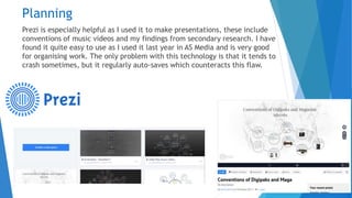 Planning
Prezi is especially helpful as I used it to make presentations, these include
conventions of music videos and my findings from secondary research. I have
found it quite easy to use as I used it last year in AS Media and is very good
for organising work. The only problem with this technology is that it tends to
crash sometimes, but it regularly auto-saves which counteracts this flaw.
 