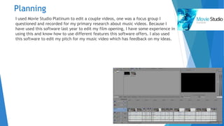 Planning
I used Movie Studio Platinum to edit a couple videos, one was a focus group I
questioned and recorded for my primary research about music videos. Because I
have used this software last year to edit my film opening, I have some experience in
using this and know how to use different features this software offers. I also used
this software to edit my pitch for my music video which has feedback on my ideas.
 