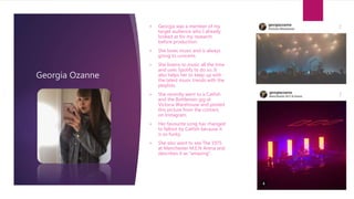 Georgia Ozanne
• Georgia was a member of my
target audience who I already
looked at for my research
before production.
• She loves music and is always
going to concerts.
• She listens to music all the time
and uses Spotify to do so. It
also helps her to keep up with
the latest music trends with the
playlists.
• She recently went to a Catfish
and the Bottlemen gig at
Victoria Warehouse and posted
this picture from the concert,
on Instagram.
• Her favourite song has changed
to fallout by Catfish because it
is so funky.
• She also went to see The 1975
at Manchester M.E.N Arena and
describes it as “amazing”.
 