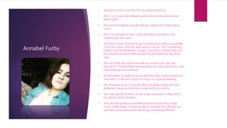 Annabel Furby
• Annabel is some one who fits my target audience.
• She is a 17 year old college student who studies Business at
level 3 BTEC.
• Her general hobbies include baking, reading and listening to
music.
• She is a kind person who is very laid back and doesn’t let
anything get her down.
• She loves music and tries to go to concerts as often as possible-
5-6 times a year. She has seen artists such as, The Courteeners,
Catfish and the Bottlemen, Busted, Two Door Cinema Club and
has recently booked tickets to see The Wombats for the third
time.
• She says that she enjoys the vibe at concerts and cant get
enough of The Wombats because they are “even better live” and
they really get you involved.
• Annabel likes to listen to music wherever she is and worked out
she listens to almost 5 hours of music in a typical weekday.
• Her favourite song is 7 by her favourite band Catfish and the
Bottlemen because she loves vocals and its so catchy
• She uses Spotify to listen to her music because it is free and it
has all the music she likes
• She said she prefers established bands because they create
music suited better to their audience. Despite this, she did say
she likes some new bands that bring something different.
 