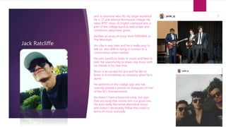 Jack Ratcliffe
Jack is someone who fits my target audience.
He is 17 and attends Birchwood college. He
takes BTEC music & English Literature and is
part of the college band as lead singer and
sometimes plays base guitar.
He likes an array of music from NIRVANA to
The Wombats.
His vibe is very calm and he is really easy to
talk to- also able to bring in humour to a
conversation when needed.
He uses Spotify to listen to music and likes to
take the opportunity to share new music with
his friends in his free time.
Music is an escape for jack and he like to
listen to it sometimes as company when he is
alone.
He performs in the college gigs and has
recently posted a picture on Instagram of one
of the 50’s themed events.
He doesn’t have a favourite song but says
that any song that moves him is a good one.
He does really like some alternative music
and doesn’t necessarily follow the crowd in
terms of music and style.
 