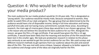 Question 4: Who would be the audience for
your media product?
The main audience for our media product would be 15-24 year olds. This is designated as
’young adults’. Our audience would be mostly male, because compared to women, they
prefer to watch films of our style and genre. The age group that we determined to be the
audience would have a lot of disposable income, being in full-time education and having
part/full time jobs and not having many commitments outside these areas. According to
research, the main age of cinema goers these days would be in our chosen age group. This
is the reason why we believe this would be the best audience for our film. Alongside this
reason, we gave the film a 15 age certificate. If we would have given the film a 12 age
certificate, it would have been likely that the meaning and storyline of the film would have
been lost in the smaller ages. We took pre-production research in relation to this phase
very seriously as we wanted to get the correct audience for our film. We used surveys and
different research methods to get opinions from our audience about the plot and overall
idea of the film. This was met with some critique, however allowed us to better appeal to
our audience and change some of the ideas we originally had for the film.
 