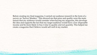 Before creating my final magazine, I carried out audience research in the form of a
survey on ‘Survey Monkey’. This showed me that price and quality were the main
factors that my audience would consider when buying my magazine, this develops
the idea and supports the fact that my target audience would have a low disposable
income and be more likely to buy it due to quality and not quantity. This helped me
create a magazine that I believe would sell well in my market.
 