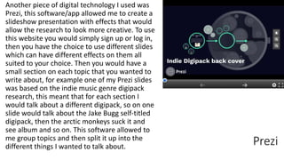 Prezi
Another piece of digital technology I used was
Prezi, this software/app allowed me to create a
slideshow presentation with effects that would
allow the research to look more creative. To use
this website you would simply sign up or log in,
then you have the choice to use different slides
which can have different effects on them all
suited to your choice. Then you would have a
small section on each topic that you wanted to
write about, for example one of my Prezi slides
was based on the indie music genre digipack
research, this meant that for each section I
would talk about a different digipack, so on one
slide would talk about the Jake Bugg self-titled
digipack, then the arctic monkeys suck it and
see album and so on. This software allowed to
me group topics and then split it up into the
different things I wanted to talk about.
 