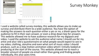 Survey Monkey
I used a website called survey monkey, this website allows you to make up
surveys and distribute them to a wide audience. You have the option of
making the answers to each question either a yes or no, a blank space for the
audience to fill in their own answer, or even a drop down box for answers.
This website allowed me to have audience research for my digipack and
video. I used the website to ask the audience what name I should use for my
artist and also I did a questionnaire on what people would expect to see in
my video; clothing, storyline and even what sort of music video I should
produce, such as a stop motion animation video which I initially looked at
producing at the start of the course. This website allowed me to reach a
broader amount of people via email rather than going and finding people
individually, this also saves time.
 