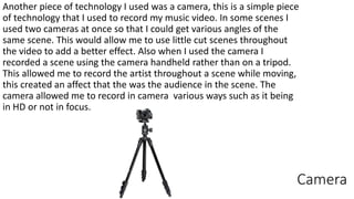 Camera
Another piece of technology I used was a camera, this is a simple piece
of technology that I used to record my music video. In some scenes I
used two cameras at once so that I could get various angles of the
same scene. This would allow me to use little cut scenes throughout
the video to add a better effect. Also when I used the camera I
recorded a scene using the camera handheld rather than on a tripod.
This allowed me to record the artist throughout a scene while moving,
this created an affect that the was the audience in the scene. The
camera allowed me to record in camera various ways such as it being
in HD or not in focus.
 