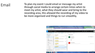 Email To plan my event I could email or message my artist
through social media to arrange certain times when to
meet my artist, what they should wear and bring to the
recording area, this allowed the recording of my video to
be more organised and things to run smoothly.
 