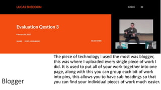 The piece of technology I used the most was blogger,
this was where I uploaded every single piece of work I
did. It is used to put all of your work together into one
page, along with this you can group each bit of work
into pins, this allows you to have sub headings so that
you can find your individual pieces of work much easier.Blogger
 