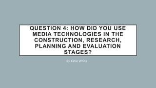 QUESTION 4: HOW DID YOU USE
MEDIA TECHNOLOGIES IN THE
CONSTRUCTION, RESEARCH,
PLANNING AND EVALUATION
STAGES?
By Katie White
 