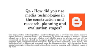 Q4 : How did you use
media technologies in
the construction and
research, planning and
evaluation stages?
One major, evident technological tool I used was blogger, this is a website that allows people to
create individual, personal blogs - this removing the hassle of creating a website. Blogger
allowed me to have a structed, efficient and reliable source to allocate and put all my
coursework on. It also allowed me (alongside people who view my blog) to see the gradual
process I make from planning out storyboards and initial ideas to my final piece, which I also
feel is beneficial as I get to see progress I made. In this presentation, I will discuss how I used
media technologies within the construction of my research, planning and evaluation stages of
my work.
 