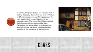 In addition, the props that we use would be likely to
portray those you’d expect to see used in the lives
of C1 and E class members of the population. The
main location that we used was an average
suburban house. The interior furnishings matched
that of someone in the lower middle class.
Particularly, the decor helped us to achieve the
aesthetic of that that would typically belong to
someone in this percentile of the population.
 