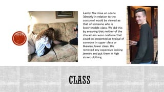 Lastly, the mise en scene
(directly in relation to the
costume) would be viewed as
that of someone who is
lower/middle class. We did this
by ensuring that neither of the
characters wore costume that
could be presented as typical of
someone in upper class or
likewise, lower class. We
removed any expensive looking
jewelry and put them in high
street clothing.
 