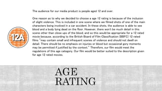 The audience for our media product is people aged 12 and over.
One reason as to why we decided to choose a age 12 rating is because of the inclusion
of slight violence. This is included in one scene where we filmed shots of one of the main
characters being involved in a car accident. In these shots, the audience is able to see
blood and a body lying dead on the floor. However, there won't be much detail in this
scene other than close ups of the blood, and so this would be appropriate for a 12 rated
movie because, according to the British Board of Film Classification (BBFC) 12 rated
films "may contain small and infrequent scenes of violence and should not dwell on
detail. There should be no emphasis on injuries or blood but occasional gory moments
may be permitted if justified by the context." Therefore, our film would meet the
regulations of this age category. Our film would be better suited to the description given
for age 12 rated movies.
 