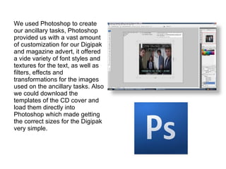 We used Photoshop to create our ancillary tasks, Photoshop provided us with a vast amount of customization for our Digipak and magazine advert, it offered a vide variety of font styles and textures for the text, as well as filters, effects and transformations for the images used on the ancillary tasks. Also we could download the templates of the CD cover and load them directly into Photoshop which made getting the correct sizes for the Digipak very simple. 