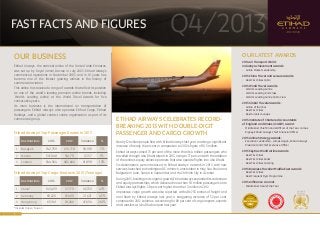 FAST FACTS AND FIGURES

Q4/2013

OUR BUSINESS

OUR LATEST AWARDS
2014 Air Transport World Industry Achievement Awards:

Etihad Airways, the national airline of the United Arab Emirates,
was set up by Royal (Amiri) Decree in July 2003. Etihad Airways
commenced operations in November 2003, and in 10 years has
become one of the fastest growing airlines in the history of
commercial aviation.

•	 Airline Market Leadership

2013 China Travel and Leisure Awards:
•	 Best First Class Cabin

2013 World Travel Awards:

This airline has received a range of awards that reflect its position
as one of the world’s leading premium airline brands, including
‘World’s Leading Airline’ at the World Travel Awards for five
consecutive years.
Its main business is the international air transportation of
passengers. Etihad Airways also operates Etihad Cargo, Etihad
Holidays, and a global contact centre organisation as part of its
commercial group.

Etihad Airways’ Top Passenger Routes In 2013
Destinations

2013

2012

Variance

%

1

Bangkok

742,759

691,778

50,981

7%

2

Manila

547,068

541,711

5,357

1%

3

London

544,564

482,666

61,898

13%

Etihad Airways’ Top Cargo Routes in 2013 (Tonnage)
Destinations

2013

2012

Variance

%

1

China*

143,499

97,778

45,722

47%

2

Germany

69,220

47,600

21,621

45%

3

Hong Kong

65,961

18,266

47,694

261%

*Includes Taipei / Taiwan

1

•	 World’s Leading Airline
•	 World’s Leading First Class
•	 World’s Leading Airline Cabin Crew

2013 Global Traveler Awards:

ETIHAD AIRWAYS CELEBRATES RECORDBREAKING 2013 WITH DOUBLE-DIGIT
PASSENGER AND CARGO GROWTH

•	 Airline of the Year
•	 Best First Class
•	 Best Airport Lounges

2013 Institute of Chartered Accountants
of England and Wales (ICAEW) Award :
•	 Middle East Chief Financial Officer of the Year- James
Rigney, Etihad Airways Chief Financial Officer

2013 Airline Strategy Awards:

Nearly 12 million people flew with Etihad Airways last year, marking a significant
increase of nearly 16 per cent in comparison to 2012’s figure of 10.3 million.

•	 Executive Leadership - James Hogan, Etihad Airways
President and Chief Executive Officer

Etihad Airways carried 73 per cent of the more than 16.4 million passengers who
travelled through Abu Dhabi airport in 2013, rising to 77 per cent with the addition
of the airline’s equity alliance partners that also operate flights into Abu Dhabi.

2013 Skytrax World Airline Awards:

Six destinations were introduced to Etihad Airways’ network in 2013, with new
services launched to Washington DC in March, Amsterdam in May, Sao Paulo and
Belgrade in June, Sana’a in September, and Ho Chi Minh City in October.
During 2013, building on its organic growth, Etihad Airways expanded its codeshare
and equity partnerships, which delivered more than 1.8 million passengers onto
Etihad Airways flights, 38 per cent higher than the 1.3 million in 2012.
Impressive cargo growth was also reported, with 486,753 tonnes of freight and
mail flown by Etihad Airways last year, a staggering increase of 32 per cent
compared to 2012 volumes, accounting for 89 per cent of cargo imports, exports
and transfers at Abu Dhabi airport last year.

•	 Best First Class
•	 Best First Class Seats
•	 Best First Class Catering

2013 Business Traveller Middle East Awards:
•	 Best First Class
•	 Best Frequent Flyer Programme

2013 Airfinance Journal:
•	 Middle East Deal of the Year

 