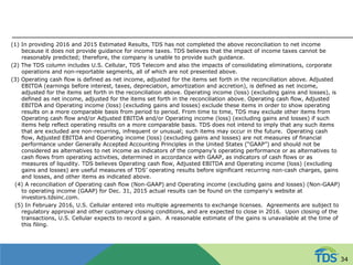 (1) In providing 2016 and 2015 Estimated Results, TDS has not completed the above reconciliation to net income
because it does not provide guidance for income taxes. TDS believes that the impact of income taxes cannot be
reasonably predicted; therefore, the company is unable to provide such guidance.
(2) The TDS column includes U.S. Cellular, TDS Telecom and also the impacts of consolidating eliminations, corporate
operations and non-reportable segments, all of which are not presented above.
(3) Operating cash flow is defined as net income, adjusted for the items set forth in the reconciliation above. Adjusted
EBITDA (earnings before interest, taxes, depreciation, amortization and accretion), is defined as net income,
adjusted for the items set forth in the reconciliation above. Operating income (loss) (excluding gains and losses), is
defined as net income, adjusted for the items set forth in the reconciliation above. Operating cash flow, Adjusted
EBITDA and Operating income (loss) (excluding gains and losses) exclude these items in order to show operating
results on a more comparable basis from period to period. From time to time, TDS may exclude other items from
Operating cash flow and/or Adjusted EBITDA and/or Operating income (loss) (excluding gains and losses) if such
items help reflect operating results on a more comparable basis. TDS does not intend to imply that any such items
that are excluded are non-recurring, infrequent or unusual; such items may occur in the future. Operating cash
flow, Adjusted EBITDA and Operating income (loss) (excluding gains and losses) are not measures of financial
performance under Generally Accepted Accounting Principles in the United States (“GAAP”) and should not be
considered as alternatives to net income as indicators of the company’s operating performance or as alternatives to
cash flows from operating activities, determined in accordance with GAAP, as indicators of cash flows or as
measures of liquidity. TDS believes Operating cash flow, Adjusted EBITDA and Operating income (loss) (excluding
gains and losses) are useful measures of TDS’ operating results before significant recurring non-cash charges, gains
and losses, and other items as indicated above.
(4) A reconciliation of Operating cash flow (Non-GAAP) and Operating income (excluding gains and losses) (Non-GAAP)
to operating income (GAAP) for Dec. 31, 2015 actual results can be found on the company's website at
investors.tdsinc.com.
(5) In February 2016, U.S. Cellular entered into multiple agreements to exchange licenses. Agreements are subject to
regulatory approval and other customary closing conditions, and are expected to close in 2016. Upon closing of the
transactions, U.S. Cellular expects to record a gain. A reasonable estimate of the gains is unavailable at the time of
this filing.
34
 
