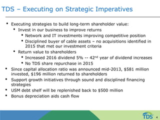 TDS – Executing on Strategic Imperatives
• Executing strategies to build long-term shareholder value:
• Invest in our business to improve returns
• Network and IT investments improving competitive position
• Disciplined buyer of cable assets – no acquisitions identified in
2015 that met our investment criteria
• Return value to shareholders
• Increased 2016 dividend 5% -- 42nd year of dividend increases
• No TDS share repurchase in 2015
• Since capital allocation ratio was announced mid-2013, $581 million
invested, $196 million returned to shareholders
• Support growth initiatives through sound and disciplined financing
strategies
• USM debt shelf will be replenished back to $500 million
• Bonus depreciation aids cash flow
4
 