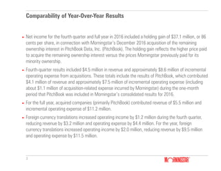 3
Comparability of Year-Over-Year Results
► Net income for the fourth quarter and full year in 2016 included a holding gain of $37.1 million, or 86
cents per share, in connection with Morningstar’s December 2016 acquisition of the remaining
ownership interest in PitchBook Data, Inc. (PitchBook). The holding gain reflects the higher price paid
to acquire the remaining ownership interest versus the prices Morningstar previously paid for its
minority ownership.
► Fourth-quarter results included $4.5 million in revenue and approximately $8.6 million of incremental
operating expense from acquisitions. These totals include the results of PitchBook, which contributed
$4.1 million of revenue and approximately $7.5 million of incremental operating expense (including
about $1.1 million of acquisition-related expense incurred by Morningstar) during the one-month
period that PitchBook was included in Morningstar’s consolidated results for 2016.
► For the full year, acquired companies (primarily PitchBook) contributed revenue of $5.5 million and
incremental operating expense of $11.2 million.
► Foreign currency translations increased operating income by $1.2 million during the fourth quarter,
reducing revenue by $3.2 million and operating expense by $4.4 million. For the year, foreign
currency translations increased operating income by $2.0 million, reducing revenue by $9.5 million
and operating expense by $11.5 million.
 