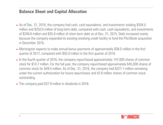 5
Balance Sheet and Capital Allocation
► As of Dec. 31, 2016, the company had cash, cash equivalents, and investments totaling $304.0
million and $250.0 million of long-term debt, compared with cash, cash equivalents, and investments
of $248.6 million and $35.0 million of short-term debt as of Dec. 31, 2015. Debt increased mainly
because the company expanded its existing revolving credit facility to fund the PitchBook acquisition
in December 2016.
► Morningstar expects to make annual bonus payments of approximately $38.0 million in the first
quarter of 2017, compared with $50.0 million in the first quarter of 2016.
► In the fourth quarter of 2016, the company repurchased approximately 147,000 shares of common
stock for $10.7 million. For the full year, the company repurchased approximately 645,000 shares of
common stock for $49.5 million. As of Dec. 31, 2016, the company had $327.1 million remaining
under the current authorization for future repurchases and 42.9 million shares of common stock
outstanding.
► The company paid $37.9 million in dividends in 2016.
 