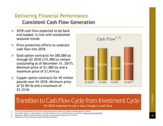 26
1. Cash flows from operating activities from continuing operations before net change in working capital (in millions)
2. A non‐GAAP measure. A reconciliation of  the IFRS measure to this non‐GAAP measure can be found at www.yamana.com/Q42017.
3. Adjusted for $64M in advance payments received on metal purchase agreements in Q2 2016
4. Adjusted for $76.7M in payments made to Brazilian tax matters
 2018 cash flow expected to be back
end loaded, in line with established
seasonal trends
 Price protection efforts to underpin
cash flow into 2018
 Gold option contracts for 285,000 oz
through Q1 2018 (131,900 oz remain
outstanding as of December 31, 2017).
Minimum price of $1,300/oz and a
maximum price of $1,414/oz
 Copper option contracts for 45 million
pounds over H1 2018. Minimum price
of $2.85/lb and a maximum of
$3.33/lb
TransitiontoCashFlowCyclefromInvestmentCycle
H2 2018 expected to see a step change in cash flow
$241M
$322M
$240M
$335M
Cash Flow
(1,2)
H1 2016
(3)
H2 2016 H1 2017 H2 2017
(4)
Delivering Financial Performance
Consistent Cash Flow Generation
 