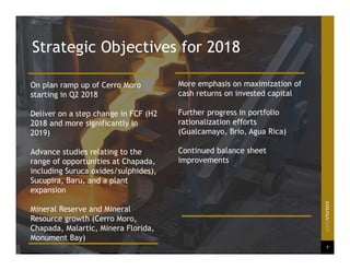 7
On plan ramp up of Cerro Moro
starting in Q2 2018
Deliver on a step change in FCF (H2
2018 and more significantly in
2019)
Advance studies relating to the
range of opportunities at Chapada,
including Suruca oxides/sulphides),
Sucupira, Baru, and a plant
expansion
Mineral Reserve and Mineral
Resource growth (Cerro Moro,
Chapada, Malartic, Minera Florida,
Monument Bay)
More emphasis on maximization of
cash returns on invested capital
Further progress in portfolio
rationalization efforts
(Gualcamayo, Brio, Agua Rica)
Continued balance sheet
improvements
Strategic Objectives for 2018
 