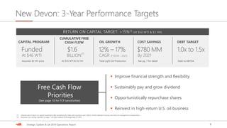 9Strategic Update & Q4 2018 Operations Report
New Devon: 3-Year Performance Targets
CUMULATIVE FREE
CASH FLOW OIL GROWTH COST SAVINGS DEBT TARGETCAPITAL PROGRAM
RETURN ON CAPITAL TARGET: >15%(1) (At $50 WTI & $3 HH)
$1.6
At $55 WTI & $3 HH
12% – 17%
CAGR (FY2018 – 2021)
Total Light-Oil Production
$780 MM
By 2021
See pg. 7 for detail
1.0x to 1.5x
Debt to EBITDA
Funded
Assumes $3 HH price
At $46 WTI
▪ Improve financial strength and flexibility
▪ Sustainably pay and grow dividend
▪ Opportunistically repurchase shares
▪ Reinvest in high-return U.S. oil business
Free Cash Flow
Priorities
(See page 10 for FCF sensitivities)
(1) Internal rate of return on capital investment after burdening for G&A and corporate costs. Metric further detailed in proxy and driver of management compensation.
(2) Assumes cost savings detailed on page 7 are fully realized at the beginning of 2019.
BILLION
(2)
 