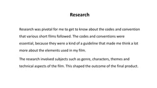 Research
Research was pivotal for me to get to know about the codes and convention
that various short films followed. The codes and conventions were
essential, because they were a kind of a guideline that made me think a lot
more about the elements used in my film.
The research involved subjects such as genre, characters, themes and
technical aspects of the film. This shaped the outcome of the final product.
 