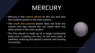 MERCURY
• Mercury is the closest planet to the sun and also
the smallest planet in the solar system.
• The small and cratered planet does not have any
moons and zips around the sun faster than any
other planet in the solar system.
• The tiny planet is made up of a single continental
plate over a cooling iron core. As the core cools, it
solidifies, reducing the planet's volume and causing
it to shrink.
 
