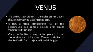 VENUS
• It’s the hottest planet in our solar system, even
though Mercury is closer to the Sun.
• It has a thick atmosphere full of the
greenhouse gas carbon dioxide and clouds
made of sulfuric acid.
• Venus looks like a very active planet. It has
mountains and volcanoes. Venus is similar in
size to Earth. Earth is just a little bit bigger.
 