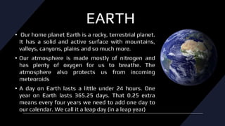 EARTH
• Our home planet Earth is a rocky, terrestrial planet.
It has a solid and active surface with mountains,
valleys, canyons, plains and so much more.
• Our atmosphere is made mostly of nitrogen and
has plenty of oxygen for us to breathe. The
atmosphere also protects us from incoming
meteoroids
• A day on Earth lasts a little under 24 hours. One
year on Earth lasts 365.25 days. That 0.25 extra
means every four years we need to add one day to
our calendar. We call it a leap day (in a leap year)
 