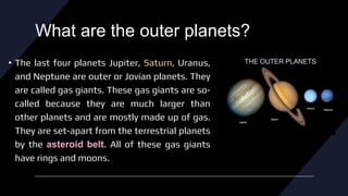What are the outer planets?
• The last four planets Jupiter, Saturn, Uranus,
and Neptune are outer or Jovian planets. They
are called gas giants. These gas giants are so-
called because they are much larger than
other planets and are mostly made up of gas.
They are set-apart from the terrestrial planets
by the asteroid belt. All of these gas giants
have rings and moons.
 