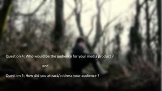 Question 4; Who would be the audience for your media product ?
and
Question 5; How did you attract/address your audience ?
 
