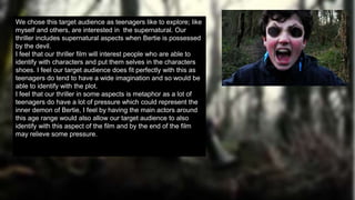 We chose this target audience as teenagers like to explore; like
myself and others, are interested in the supernatural. Our
thriller includes supernatural aspects when Bertie is possessed
by the devil.
I feel that our thriller film will interest people who are able to
identify with characters and put them selves in the characters
shoes. I feel our target audience does fit perfectly with this as
teenagers do tend to have a wide imagination and so would be
able to identify with the plot.
I feel that our thriller in some aspects is metaphor as a lot of
teenagers do have a lot of pressure which could represent the
inner demon of Bertie, I feel by having the main actors around
this age range would also allow our target audience to also
identify with this aspect of the film and by the end of the film
may relieve some pressure.
 