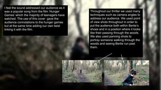 I feel the sound addressed our audience as it
was a popular song from the film ‘Hunger
Games’ which the majority of teenagers have
watched. The use of this cover gave the
audience connotations to the hunger games
but at the same time adding our own twist
linking it with the film.
Throughout our thriller we used many
techniques such as camera angles to
address our audience. We used point
of view shots throughout in order to
put the audience both within Bertie’s
shoes and in a position where it looks
like their passing through the woods.
We also used panning shots to
portray someone walking through the
woods and seeing Bertie run past
them.
 