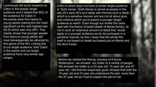 A film in which does not have a similar target audience
is ‘Sixth sense’. Sixth Sense is aimed at people in the
late 20’s early 40’s as it deals with themes such a death
which is a sensitive manner and are not all about gore
and violence which you’d expect a younger target
audience to watch. Even though our thriller film does
deal with the theme of death (death of Bertie family), its
not in such an extensive amount of detail that would
apply to a younger audience as its not portrayed in a
sensitive manner, by this I mean that the whole film
itself is not based on death but based just on Bertie and
the devil inside.
I previously did some research on
Cabin in the woods’ target
audience and it stated that 65% of
the audience for Cabin in
the woods were from teens to
young adults making this the most
significant as the next highest was
25-35 which was only 26%. This
clearly shows that younger people
from teens to young adults will
most stereotypically be attracted to
this genre of the film. Linking this
to our target audience, both Cabin
in the woods and our target
audience have very similar age
ranges.
Before we started the filming process of A Souls
Redemption we showed our trailer to a variety of people.
We showed the trailer to a 23 year old, 15 year old, and 47
year old. I felt that the responses given showed that both the
15 year old and 23 year old understood the plot more than
the 47 year old as I had to explain the plot to her.
 