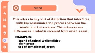 NOISE
This refers to any sort of distortion that interferes
with the communication process between the
sender and the receiver. The noise causes
differences in what is received from what is sent.
EXAMPLES:
-sound of animal while talking
-disinterest
-use of complicated jargon
 