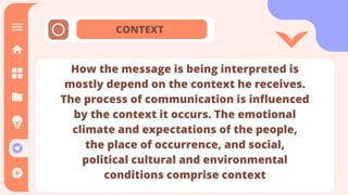 CONTEXT
How the message is being interpreted is
mostly depend on the context he receives.
The process of communication is influenced
by the context it occurs. The emotional
climate and expectations of the people,
the place of occurrence, and social,
political cultural and environmental
conditions comprise context
How the message is being interpreted is
mostly depend on the context he receives.
The process of communication is influenced
by the context it occurs. The emotional
climate and expectations of the people,
the place of occurrence, and social,
political cultural and environmental
conditions comprise context
 