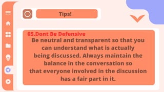 Tips!
It is the means through which
communication happens. The message
is sent and received through the
channel. It is also referred as the
medium through which message
transmitted.
05.Dont Be Defensive
Be neutral and transparent so that you
can understand what is actually
being discussed. Always maintain the
balance in the conversation so
that everyone involved in the discussion
has a fair part in it.
 