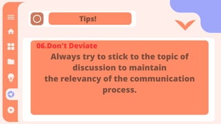 Tips!
It is the means through which
communication happens. The message
is sent and received through the
channel. It is also referred as the
medium through which message
transmitted.
06.Don't Deviate
Always try to stick to the topic of
discussion to maintain
the relevancy of the communication
process.
 