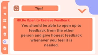 Tips!
It is the means through which
communication happens. The message
is sent and received through the
channel. It is also referred as the
medium through which message
transmitted.
08.Be Open to Recieve Feedback
You should be able to open up to
feedback from the other
person and give honest feedback
whenever you feel it is
needed.
 