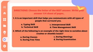 DIRECTIONS: Choose the letter of the BEST answer. Write your
answer 1/4 sheet of paper,
1. It is an important skill that helps you communicate with all types of
people that surround you.
a. Typing Skill
b. Technical Skill
c. Interpersonal Skill
d. Time Management Skill
2. Which of the following is an example of the right time to socialize about
crushes or showbiz issues?
a. During Classes
b. During Free Time
c. During Meetings
d. During Examination
 