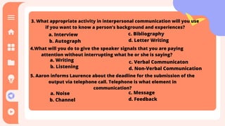 a. Interview
b. Autograph
c. Bibliography
d. Letter Writing
3. What appropriate activity in interpersonal communication will you use
if you want to know a person’s background and experiences?
4.What will you do to give the speaker signals that you are paying
attention without interrupting what he or she is saying?
a. Writing
b. Listening
c. Verbal Communicaton
d. Non-Verbal Communication
5. Aaron informs Laurence about the deadline for the submission of the
output via telephone call. Telephone is what element in
communication?
a. Noise
b. Channel
c. Message
d. Feedback
 