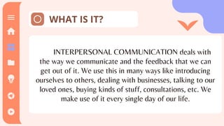 WHAT IS IT?
INTERPERSONAL COMMUNICATION deals with
the way we communicate and the feedback that we can
get out of it. We use this in many ways like introducing
ourselves to others, dealing with businesses, talking to our
loved ones, buying kinds of stuff, consultations, etc. We
make use of it every single day of our life.
Theoretical
 
