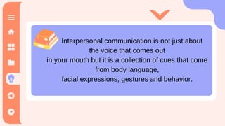 Interpersonal communication is not just about
the voice that comes out
in your mouth but it is a collection of cues that come
from body language,
facial expressions, gestures and behavior.
 
