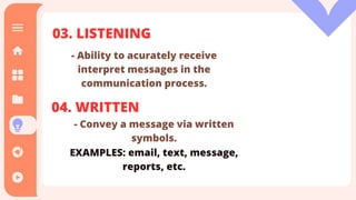 03. LISTENING
- Ability to acurately receive
interpret messages in the
communication process.
04. WRITTEN
-Getting meaning across without us.
EXAMPLES: body language , facial
expression , etc.
03. LISTENING
- Ability to acurately receive
interpret messages in the
communication process.
04. WRITTEN
- Convey a message via written
symbols.
EXAMPLES: email, text, message,
reports, etc.
 